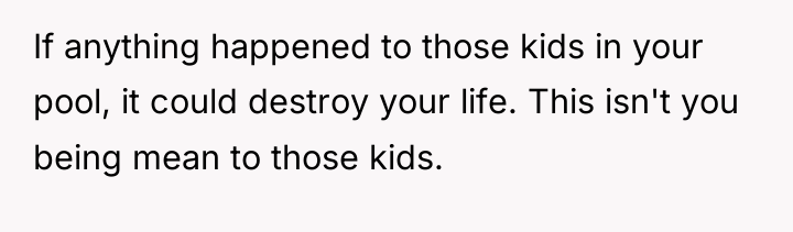 If anything happened to those kids in your pool, it...