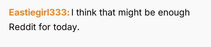 Eastiegirl333 I think that might be enough Reddit for today.