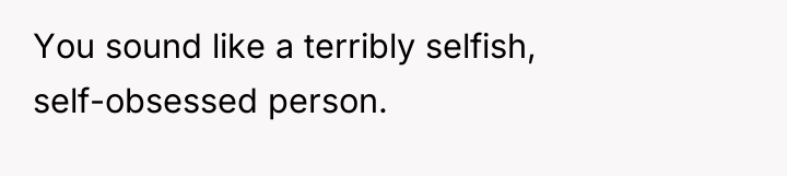 You sound like a terribly selfish, self-obsessed person.