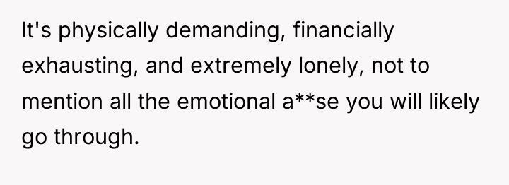 It's physically demanding, financially exhausting, and extremely lonely, not to...