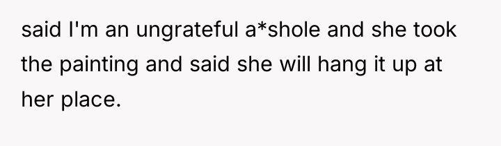 said I'm an ungrateful a*shole and she took the painting...