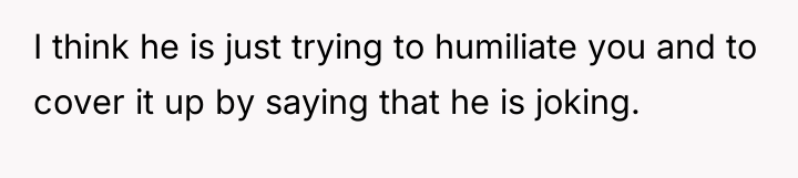 I think he is just trying to humiliate you and...