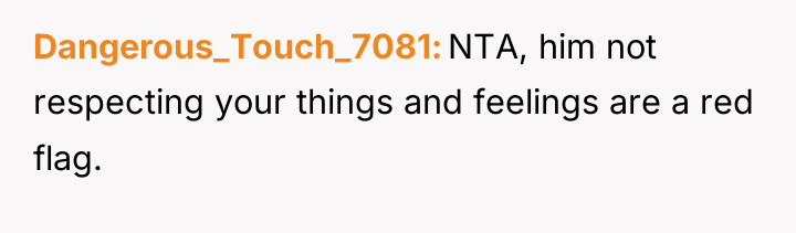 Dangerous_Touch_7081 NTA, him not respecting your things and feelings are...