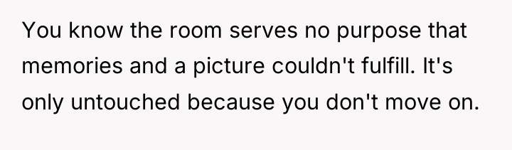 You know the room serves no purpose that memories and...