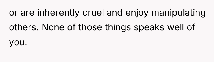 or are inherently cruel and enjoy manipulating others. None of...