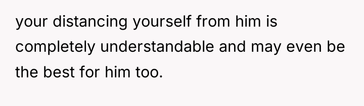 your distancing yourself from him is completely understandable and may...