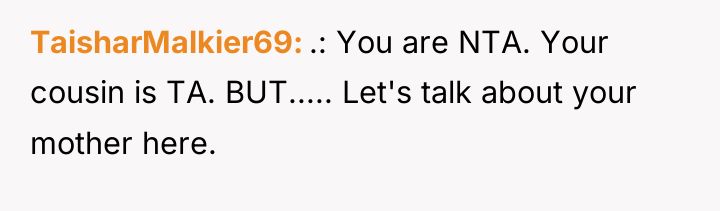 TaisharMalkier69 .: You are NTA. Your cousin is TA. BUT........