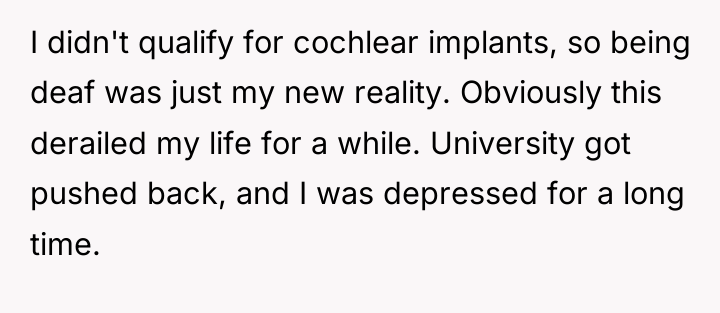 I didn't qualify for cochlear implants, so being deaf was...