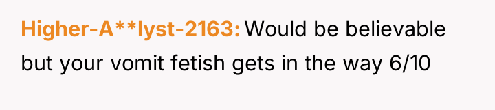 Higher-A**lyst-2163 Would be believable but your vomit fetish gets in...