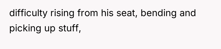 difficulty rising from his seat, bending and picking up stuff,