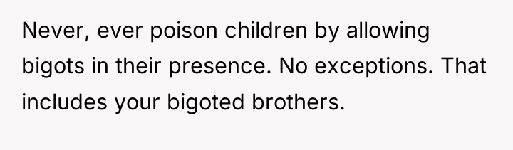 Never, ever poison children by allowing bigots in their presence....