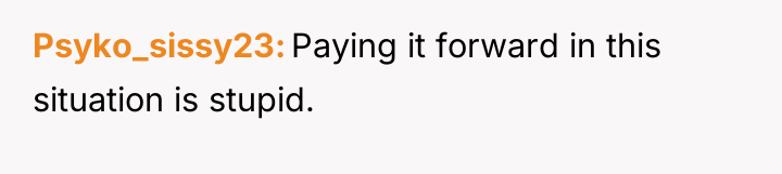 Psyko_sissy23 Paying it forward in this situation is stupid.