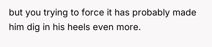 but you trying to force it has probably made him...