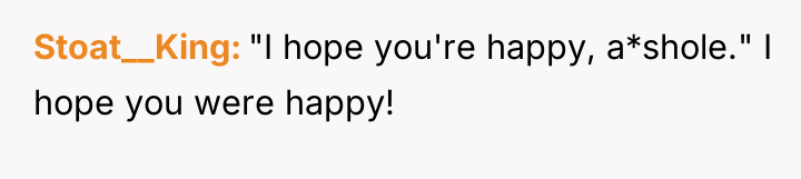 Stoat__King "I hope you're happy, a*shole." I hope you were...