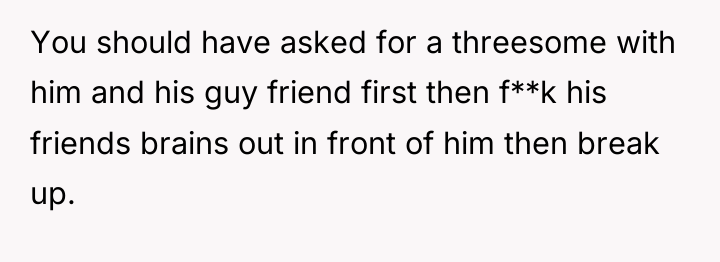 You should have asked for a threesome with him and...
