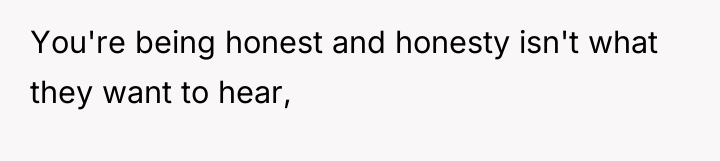 You're being honest and honesty isn't what they want to...