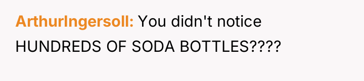 ArthurIngersoll You didn't notice HUNDREDS OF SODA BOTTLES????