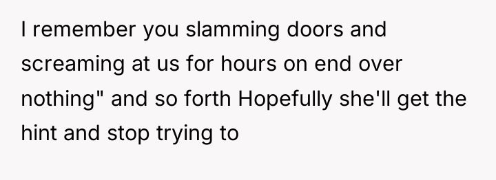 I remember you slamming doors and screaming at us for...
