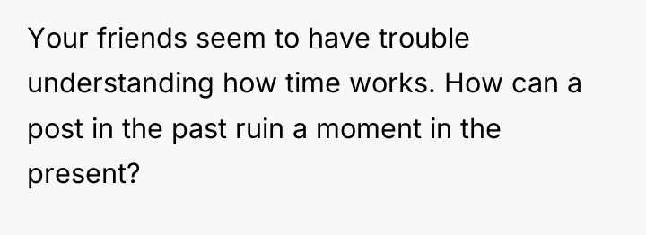 Your friends seem to have trouble understanding how time works....