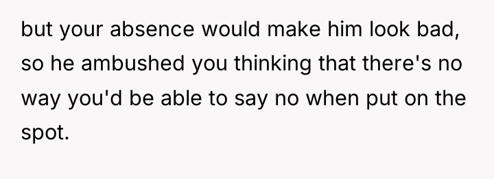 but your absence would make him look bad, so he...