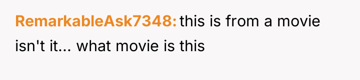 RemarkableAsk7348 this is from a movie isn't it... what movie...
