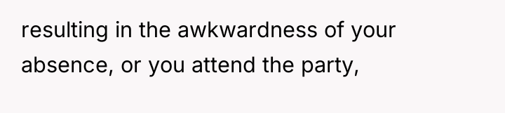 resulting in the awkwardness of your absence, or you attend...