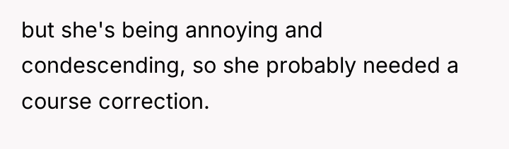 but she's being annoying and condescending, so she probably needed...