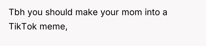 Tbh you should make your mom into a TikTok meme,