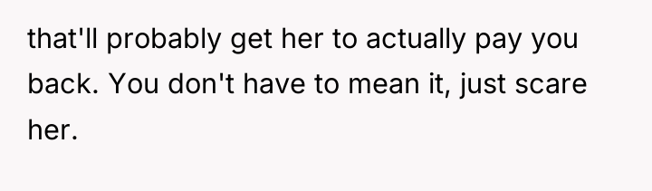 that'll probably get her to actually pay you back. You...