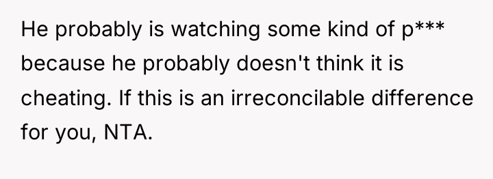 He probably is watching some kind of p*** because he...