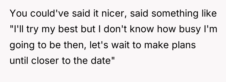 You could've said it nicer, said something like "I'll try...