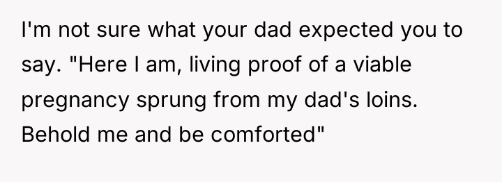 I'm not sure what your dad expected you to say....