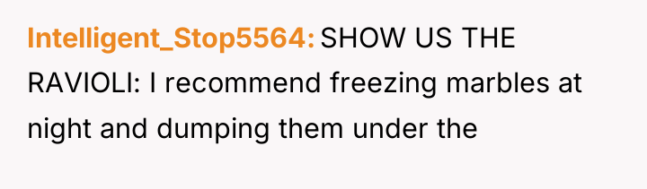 Intelligent_Stop5564 SHOW US THE RAVIOLI: I recommend freezing marbles at...