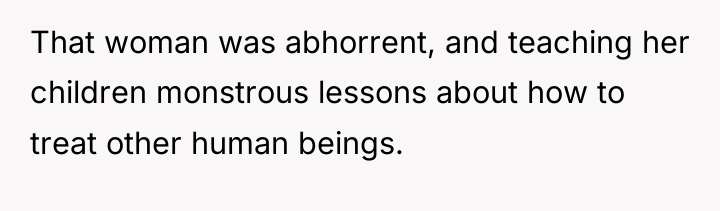 That woman was abhorrent, and teaching her children monstrous lessons...