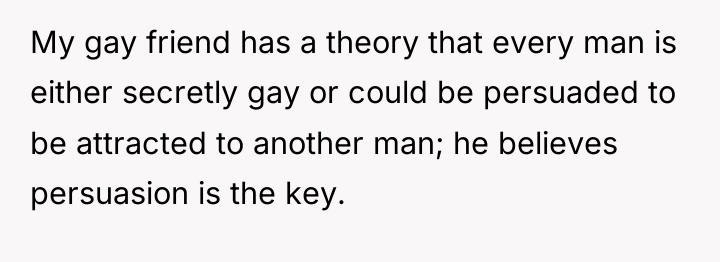 My gay friend has a theory that every man is...