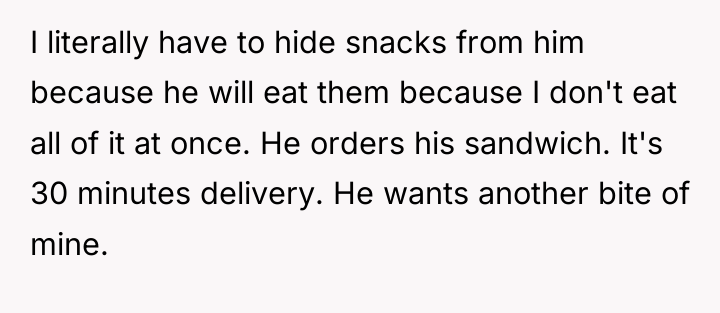 I literally have to hide snacks from him because he...