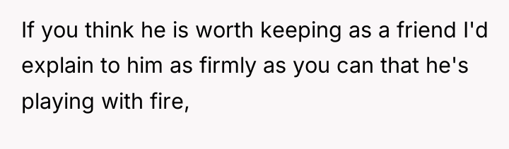If you think he is worth keeping as a friend...