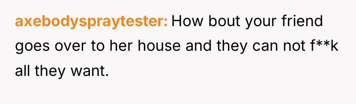 axebodyspraytester How bout your friend goes over to her house...