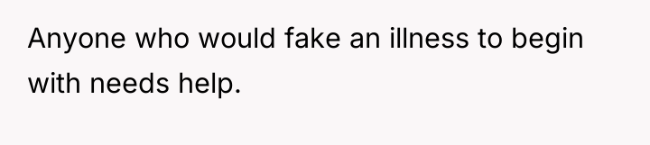 Anyone who would fake an illness to begin with needs...