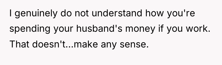 I genuinely do not understand how you're spending your husband's...