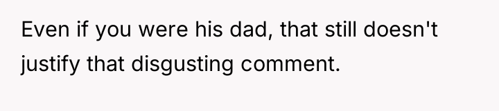 Even if you were his dad, that still doesn't justify...
