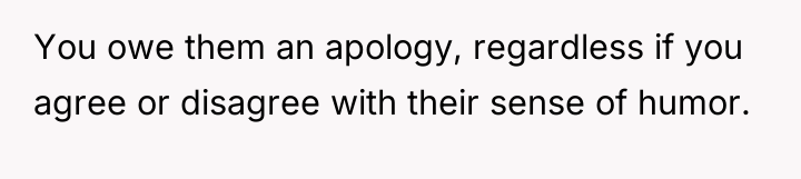 You owe them an apology, regardless if you agree or...