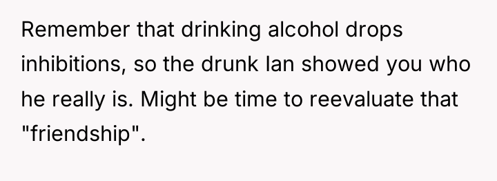 Remember that drinking alcohol drops inhibitions, so the drunk Ian...