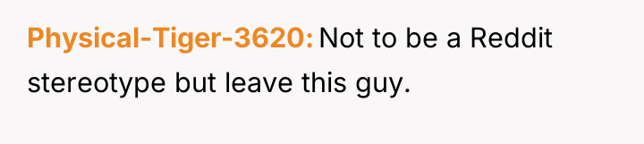 Physical-Tiger-3620 Not to be a Reddit stereotype but leave this...