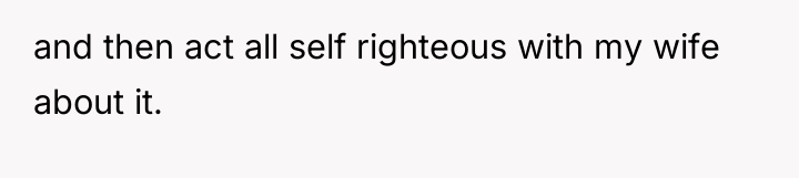 and then act all self righteous with my wife about...