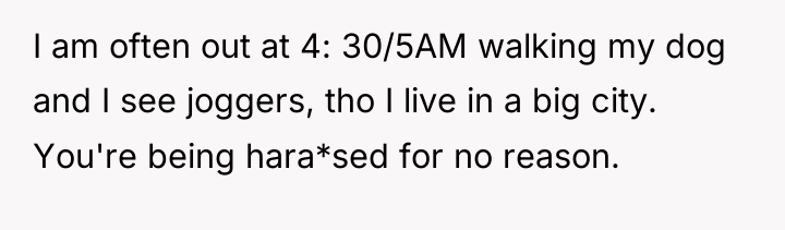 I am often out at 4: 30/5AM walking my dog...