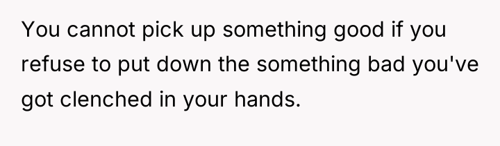 You cannot pick up something good if you refuse to...