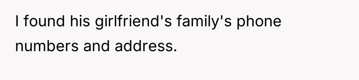 I found his girlfriend's family's phone numbers and address.