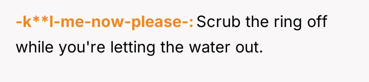 -k**l-me-now-please- Scrub the ring off while you're letting the water...