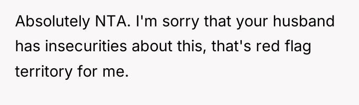 Absolutely NTA. I'm sorry that your husband has insecurities about...